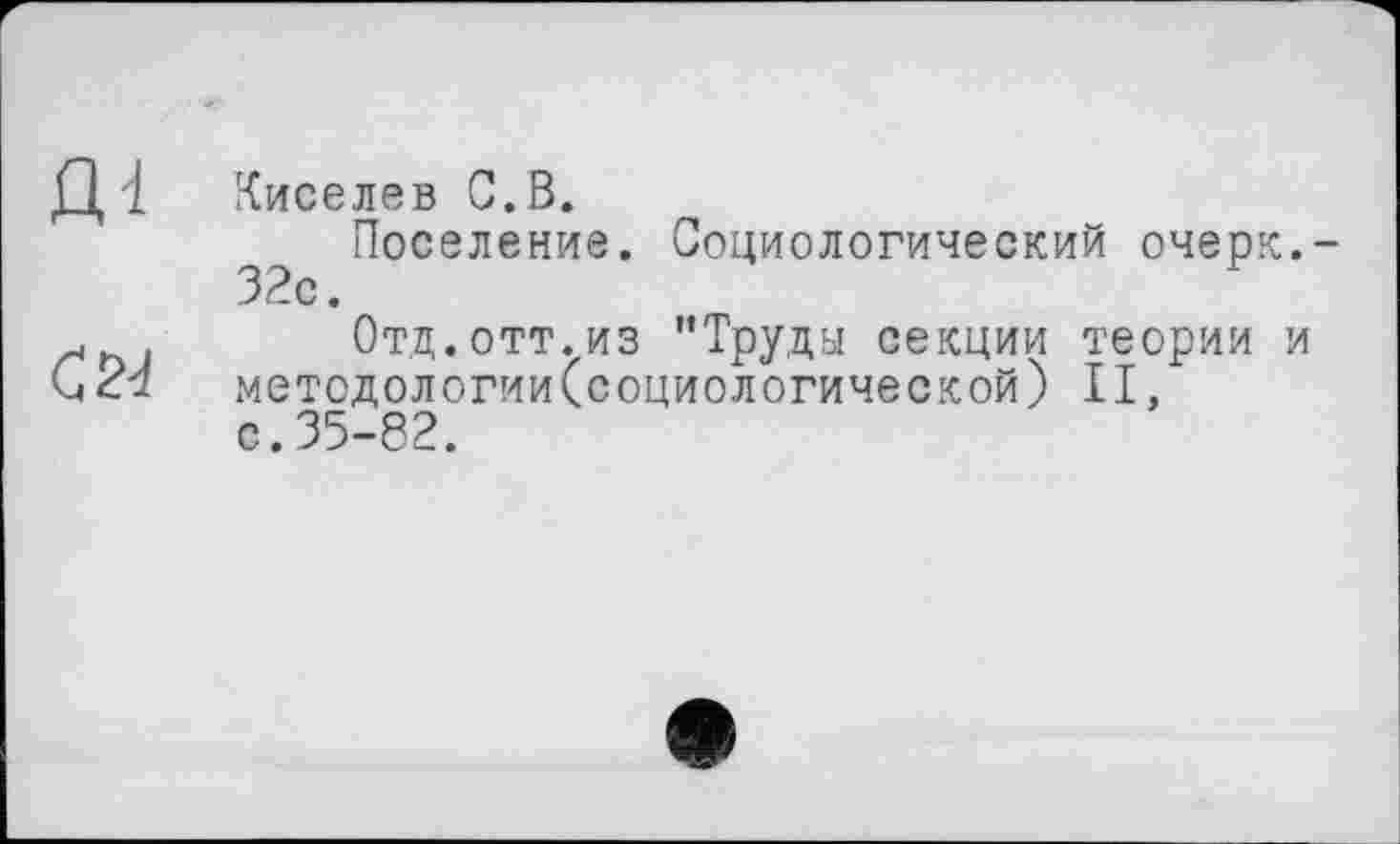 ﻿Д 1 Киселев С.В.
Поселение. Социологический очерк.-32с.
ґ . Отд.отт.из "Труды секции теории и методологии(социологической) II, с.35-82.